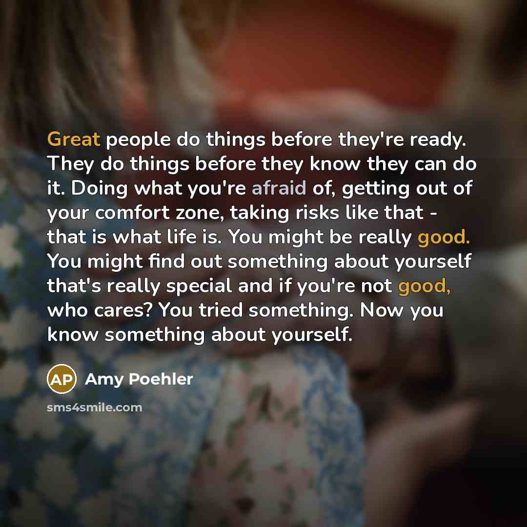 “Great people do things before they're ready. They do things before they know they can do it. Doing what you're afraid of, getting out of your comfort zone, taking risks like that - that is what life is. You might be really good. You might find out something about yourself that's really special and…” quote by Amy Poehler