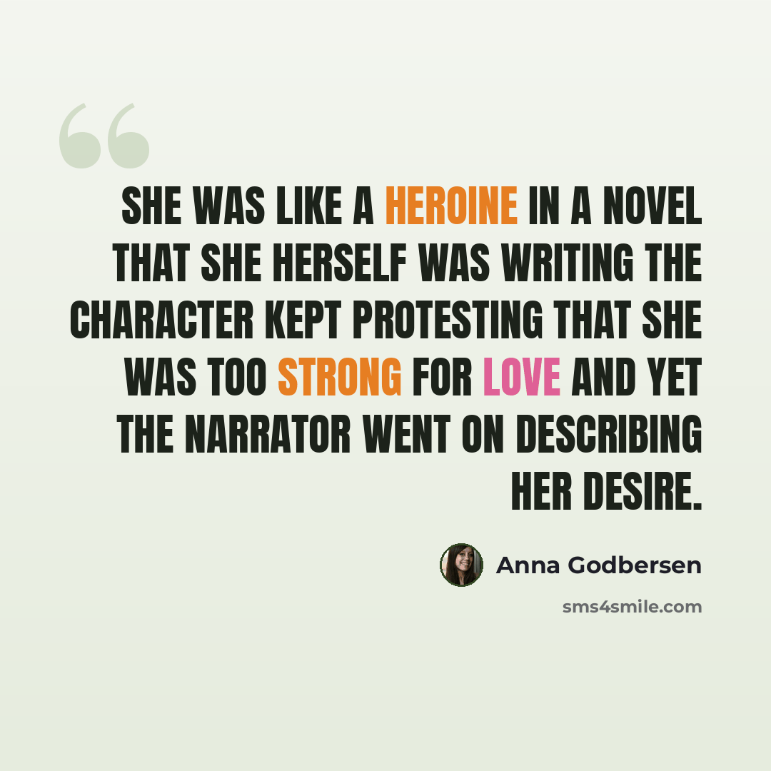 “She was like a heroine in a novel that she herself was writing the character kept protesting that she was too strong for love and yet the narrator went on describing her desire.” quote by Anna Godbersen