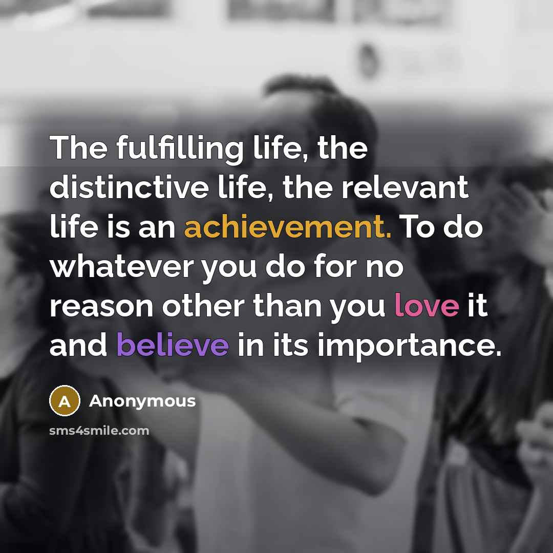 “The fulfilling life, the distinctive life, the relevant life is an achievement. To do whatever you do for no reason other than you love it and believe in its importance.” quote by Anonymous