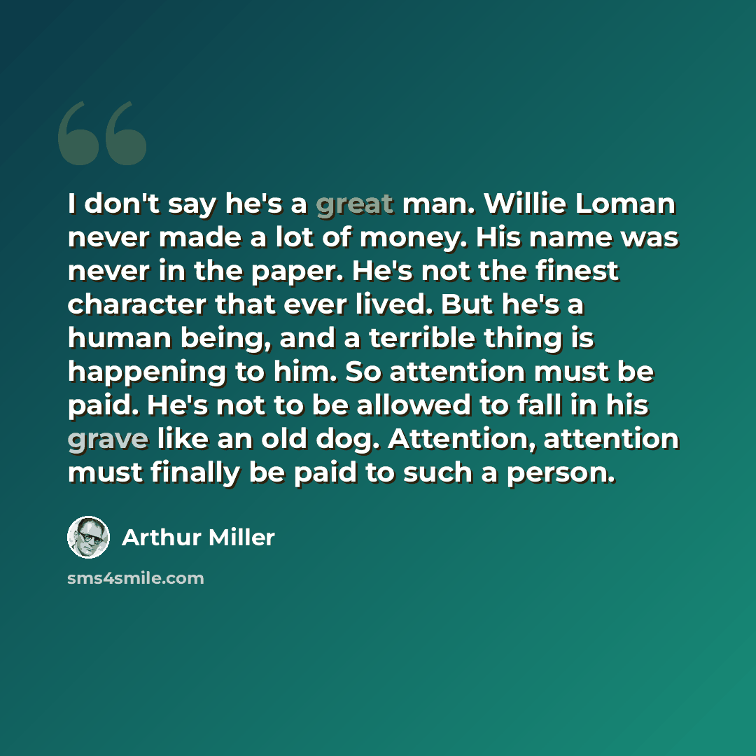 “I don't say he's a great man. Willie Loman never made a lot of money. His name was never in the paper. He's not the finest character that ever lived. But he's a human being, and a terrible thing is happening to him. So attention must be paid. He's not to be allowed to fall in his grave like an old…” quote by Arthur Miller