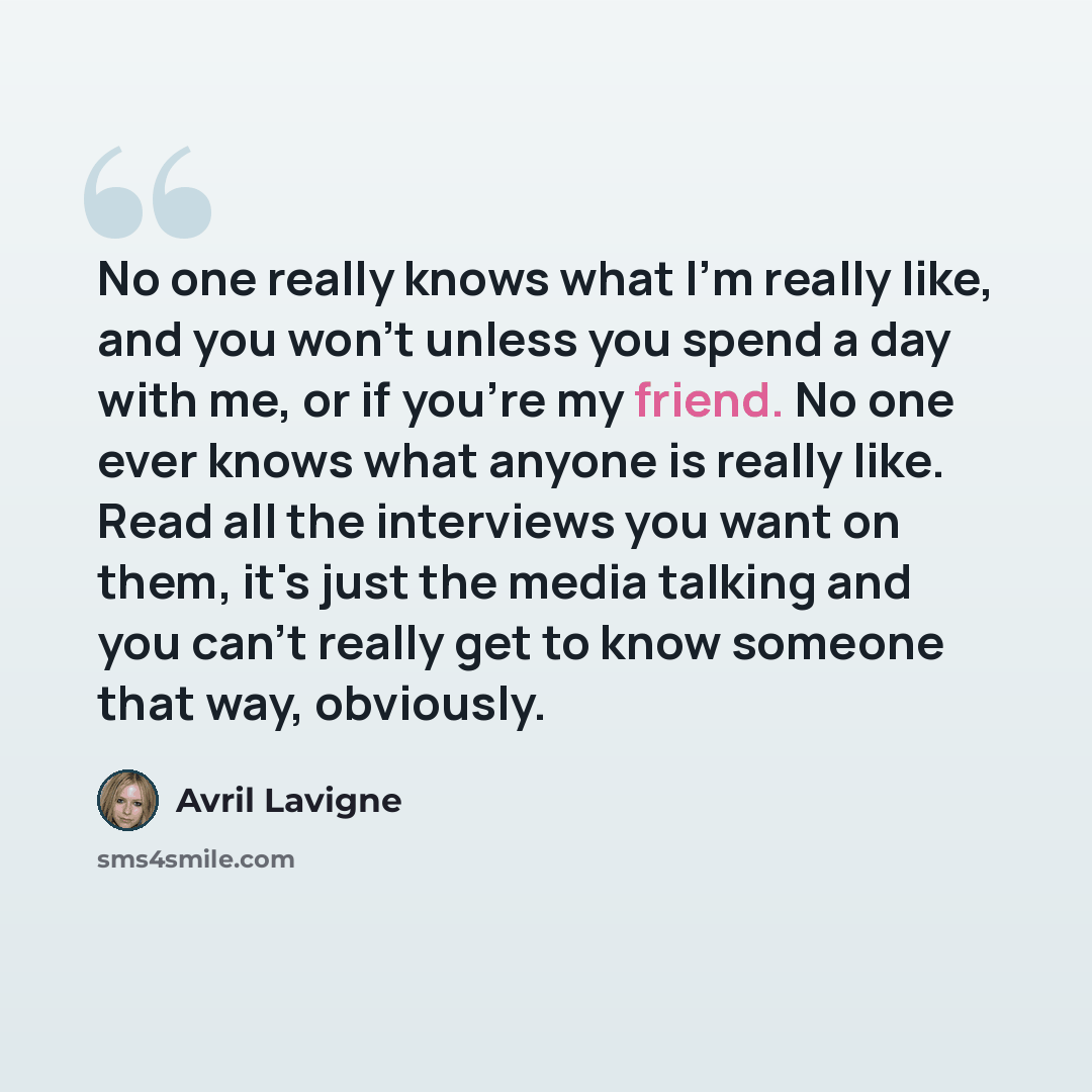 “No one really knows what I'm really like, and you won't unless you spend a day with me, or if you're my friend. No one ever knows what anyone is really like. Read all the interviews you want on them, it's just the media talking and you can't really get to know someone that way, obviously.” quote by Avril Lavigne