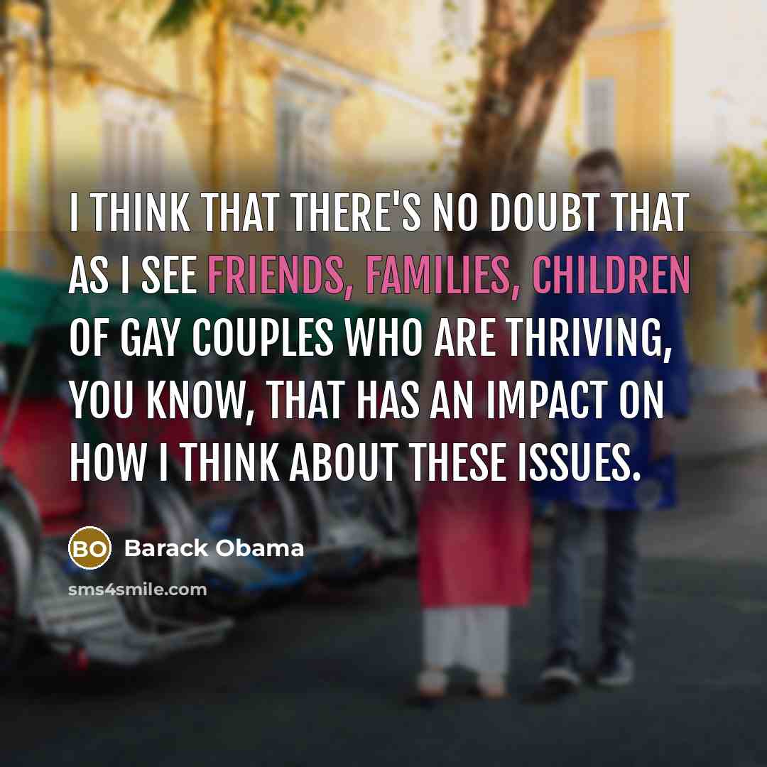 “I think that there's no doubt that as I see friends, families, children of gay couples who are thriving, you know, that has an impact on how I think about these issues.” quote by Barack Obama