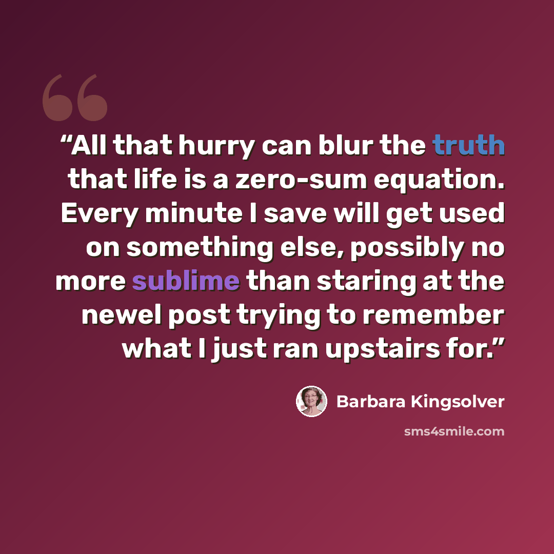 “All that hurry can blur the truth that life is a zero-sum equation. Every minute I save will get used on something else, possibly no more sublime than staring at the newel post trying to remember what I just ran upstairs for.” quote by Barbara Kingsolver