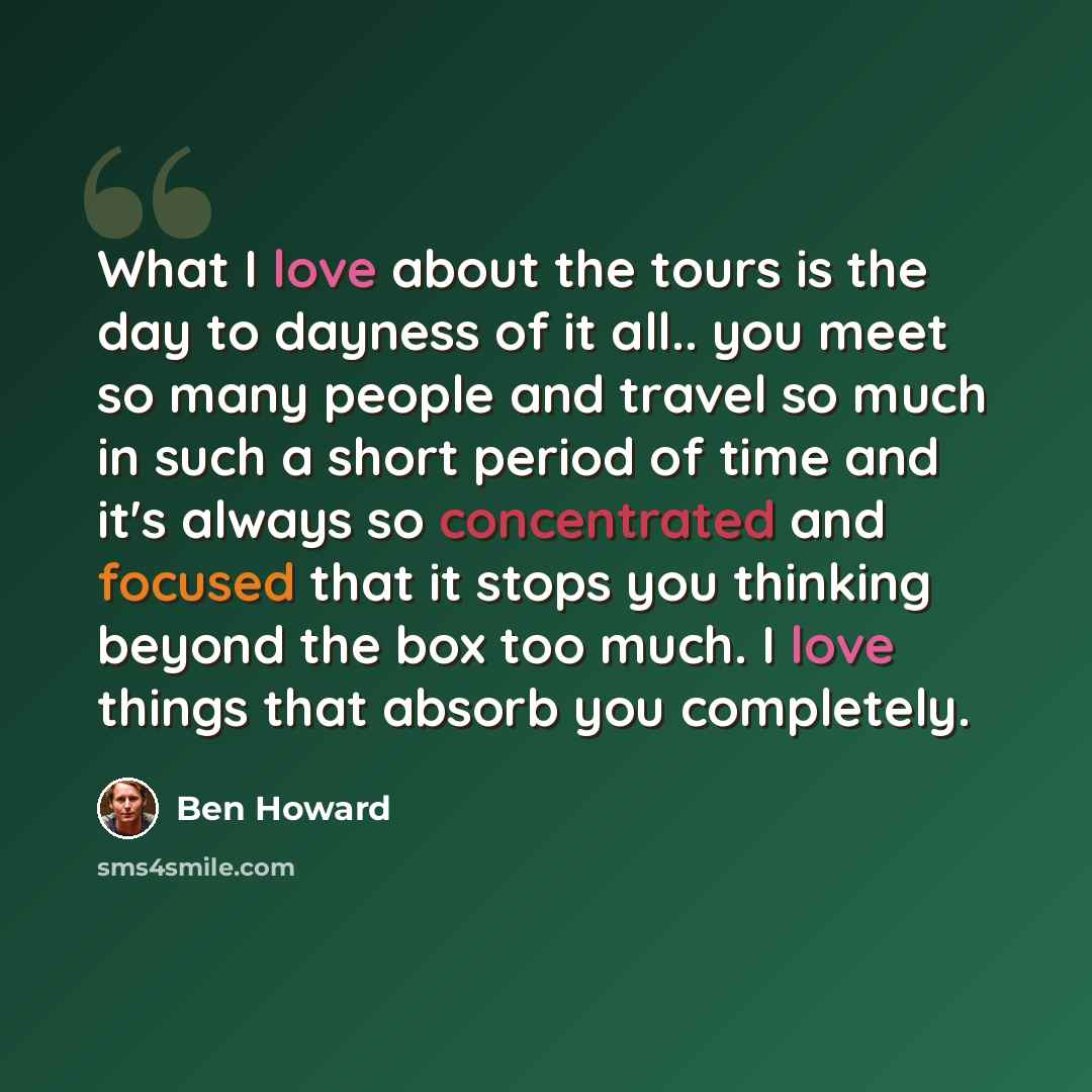 “What I love about the tours is the day to dayness of it all.. you meet so many people and travel so much in such a short period of time and it's always so concentrated and focused that it stops you thinking beyond the box too much. I love things that absorb you completely.” quote by Ben Howard