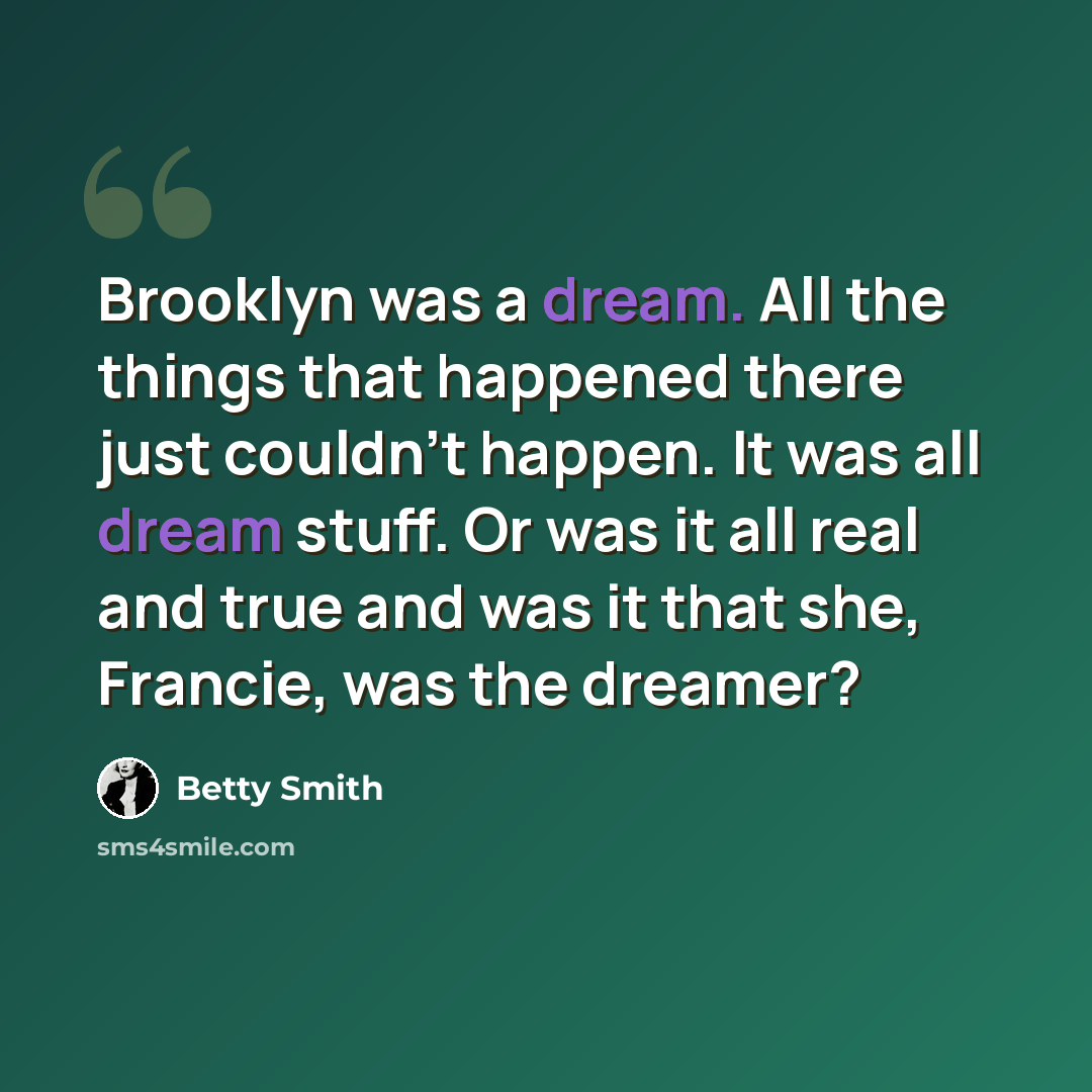 “Brooklyn was a dream. All the things that happened there just couldn't happen. It was all dream stuff. Or was it all real and true and was it that she, Francie, was the dreamer?” quote by Betty Smith