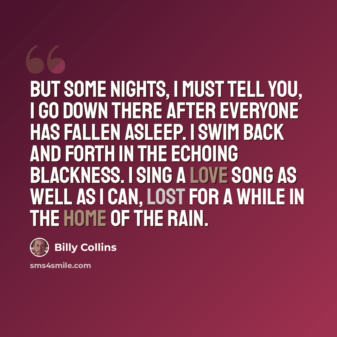 “But some nights, I must tell you, I go down there after everyone has fallen asleep. I swim back and forth in the echoing blackness. I sing a love song as well as I can, lost for a while in the home of the rain.” quote by Billy Collins