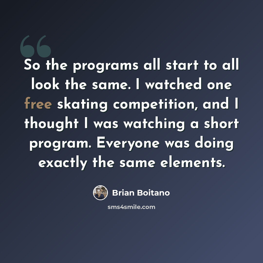 “So the programs all start to all look the same. I watched one free skating competition, and I thought I was watching a short program. Everyone was doing exactly the same elements.” quote by Brian Boitano