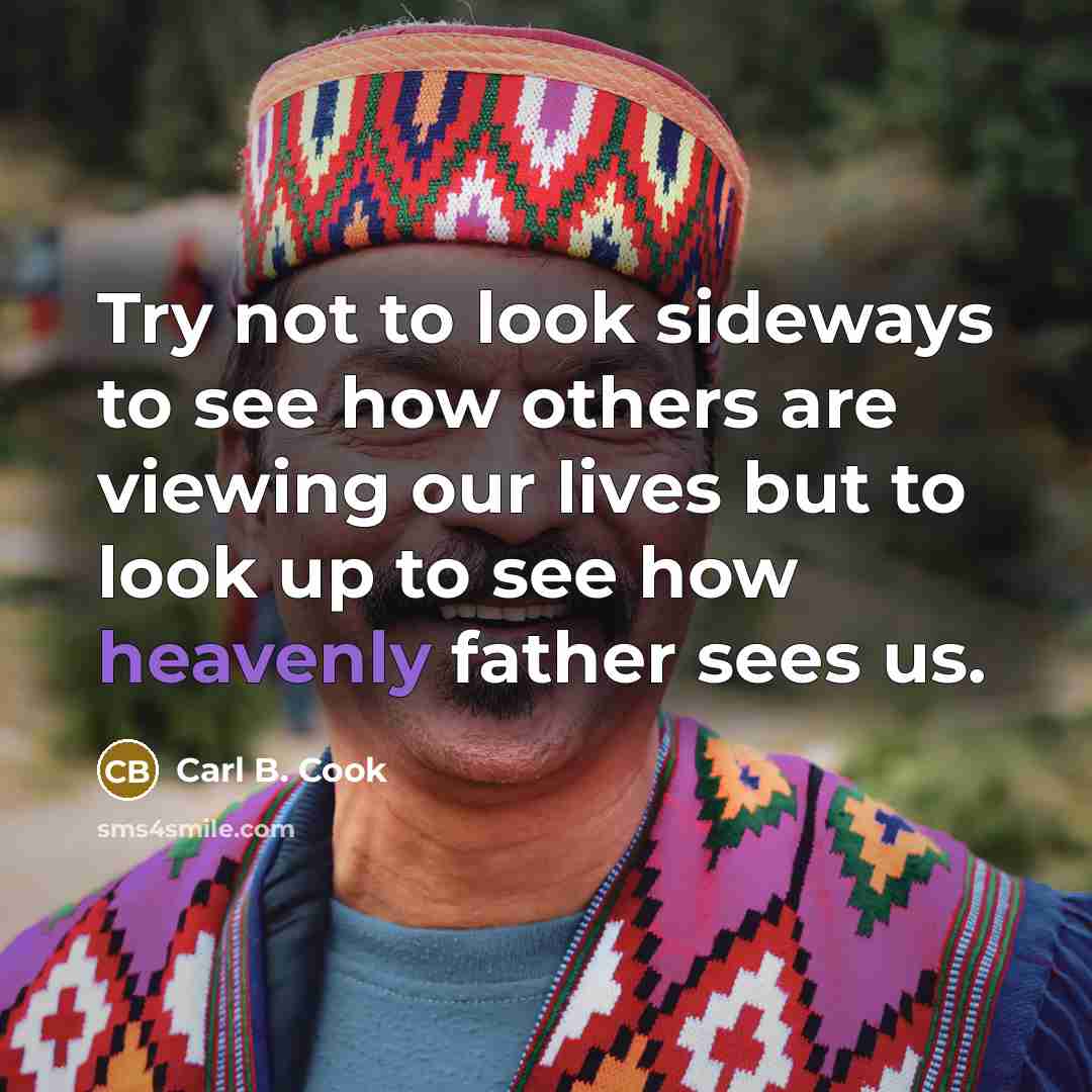 “Try not to look sideways to see how others are viewing our lives but to look up to see how heavenly father sees us.” quote by Carl B. Cook