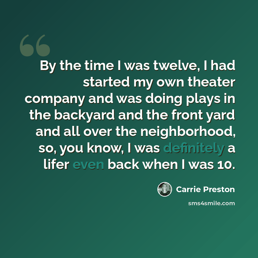 “By the time I was twelve, I had started my own theater company and was doing plays in the backyard and the front yard and all over the neighborhood, so, you know, I was definitely a lifer even back when I was 10.” quote by Carrie Preston