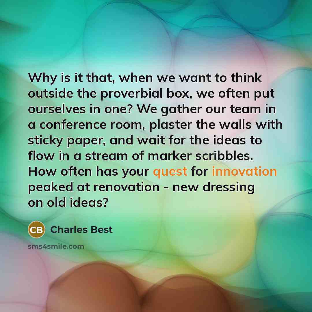 “Why is it that, when we want to think outside the proverbial box, we often put ourselves in one? We gather our team in a conference room, plaster the walls with sticky paper, and wait for the ideas to flow in a stream of marker scribbles. How often has your quest for innovation peaked at…” quote by Charles Best