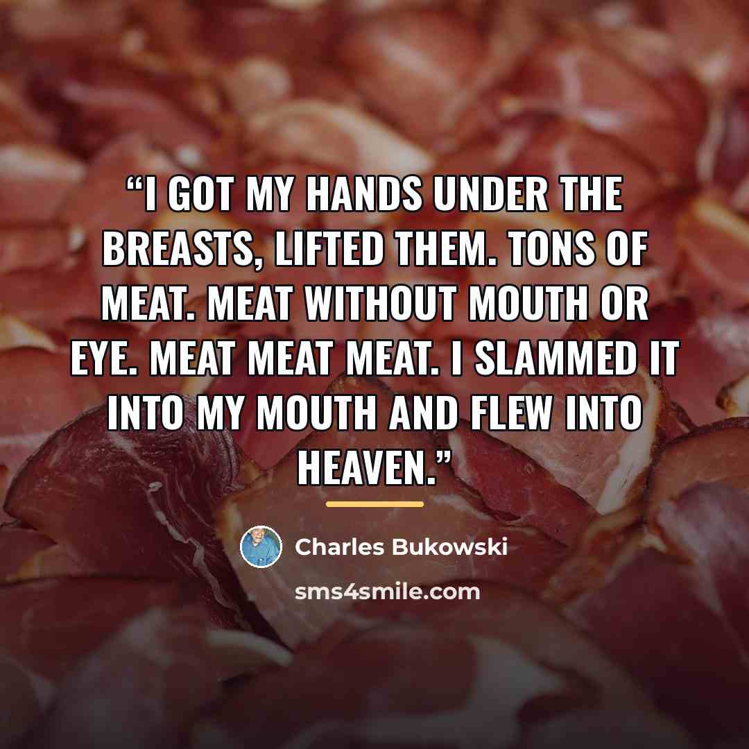 “I got my hands under the breasts, lifted them. Tons of meat. Meat without mouth or eye. MEAT MEAT MEAT. i slammed it into my mouth and flew into heaven.” quote by Charles Bukowski