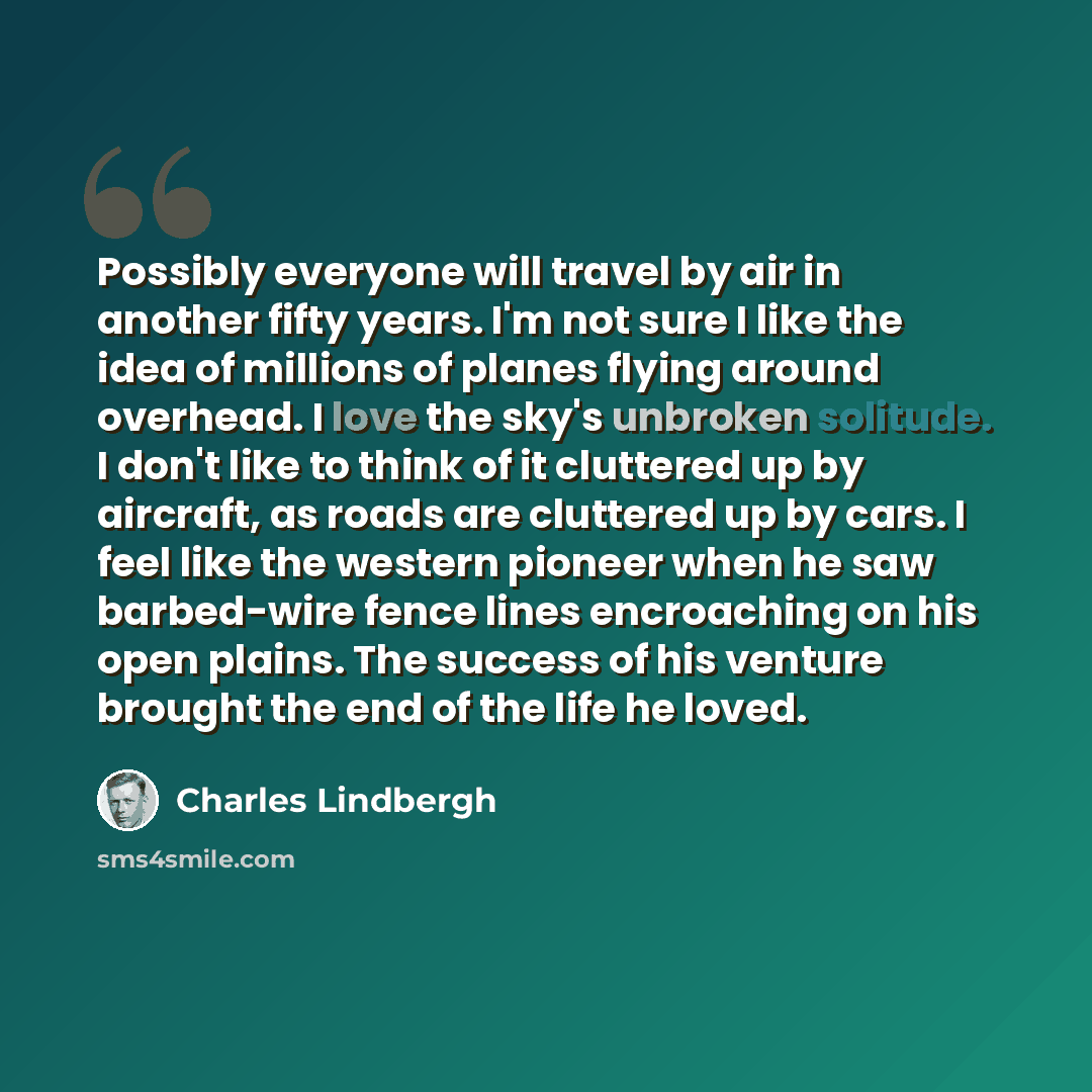 “Possibly everyone will travel by air in another fifty years. I'm not sure I like the idea of millions of planes flying around overhead. I love the sky's unbroken solitude. I don't like to think of it cluttered up by aircraft, as roads are cluttered up by cars. I feel like the western pioneer when…” quote by Charles Lindbergh