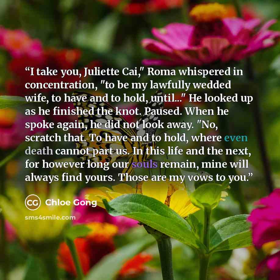 “I take you, Juliette Cai," Roma whispered in concentration, "to be my lawfully wedded wife, to have and to hold, until..." He looked up as he finished the knot. Paused. When he spoke again, he did not look away. "No, scratch that. To have and to hold, where even death cannot part us. In this life…” quote by Chloe Gong
