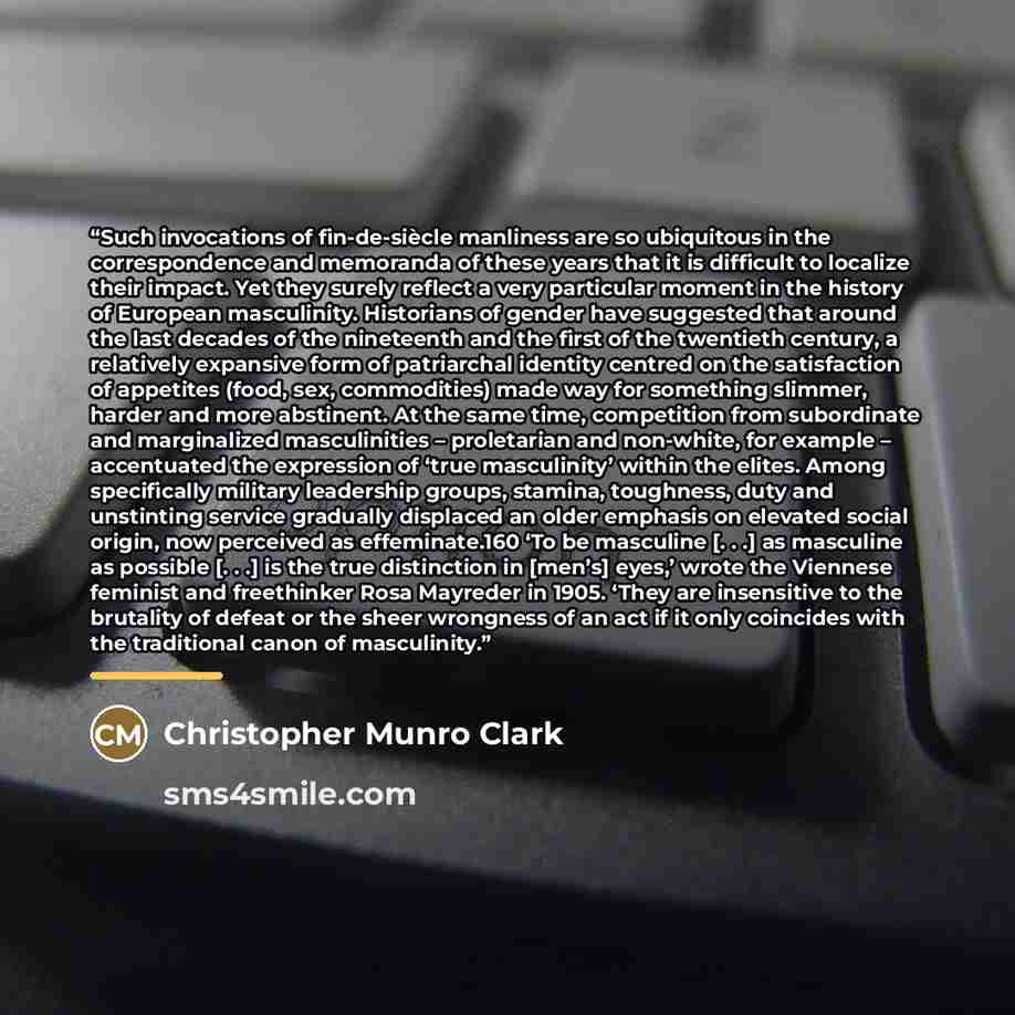 “Such invocations of fin-de-siècle manliness are so ubiquitous in the correspondence and memoranda of these years that it is difficult to localize their impact. Yet they surely reflect a very particular moment in the history of European masculinity. Historians of gender have suggested that around…” quote by Christopher Munro Clark