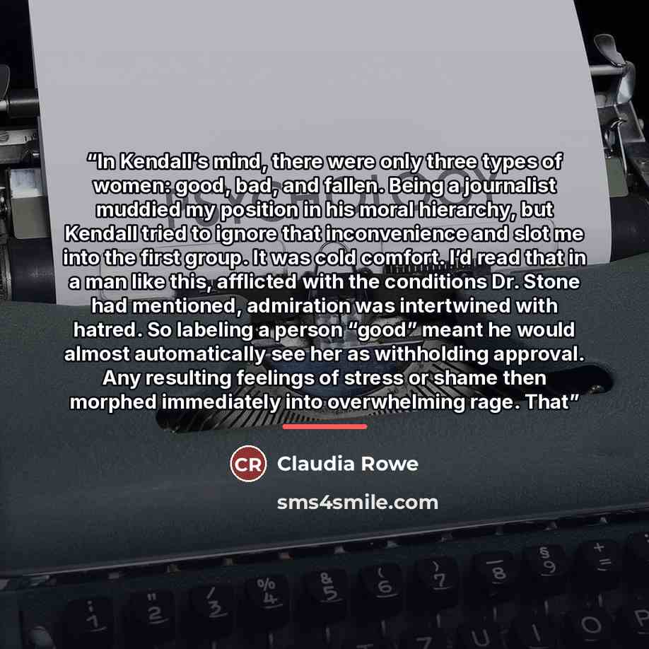 “In Kendall’s mind, there were only three types of women: good, bad, and fallen. Being a journalist muddied my position in his moral hierarchy, but Kendall tried to ignore that inconvenience and slot me into the first group. It was cold comfort. I’d read that in a man like this, afflicted with the…” quote by Claudia Rowe