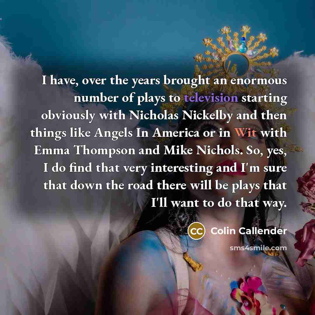 “I have, over the years brought an enormous number of plays to television starting obviously with Nicholas Nickelby and then things like Angels In America or in Wit with Emma Thompson and Mike Nichols. So, yes, I do find that very interesting and I'm sure that down the road there will be plays that…” quote by Colin Callender