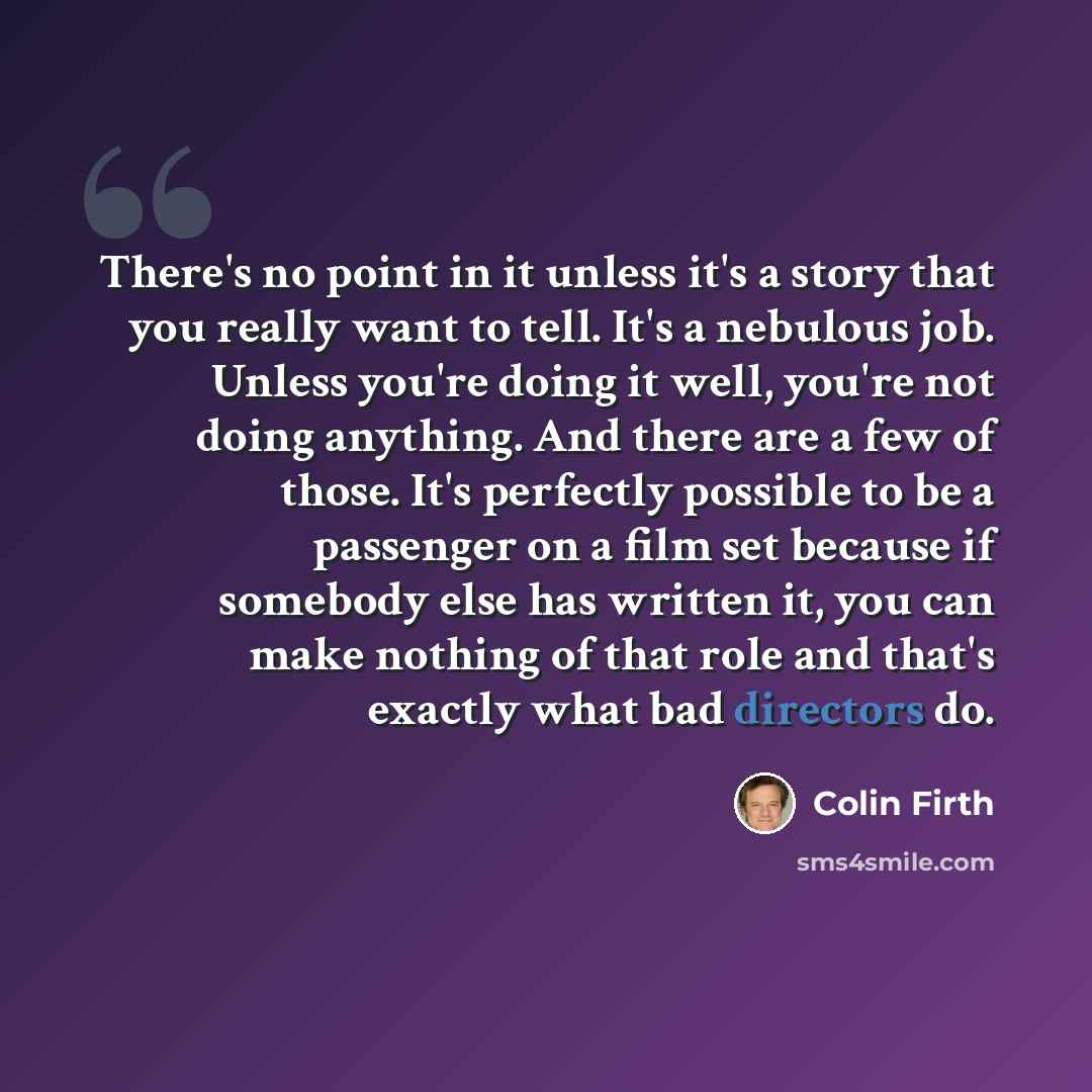 “There's no point in it unless it's a story that you really want to tell. It's a nebulous job. Unless you're doing it well, you're not doing anything. And there are a few of those. It's perfectly possible to be a passenger on a film set because if somebody else has written it, you can make nothing…” quote by Colin Firth