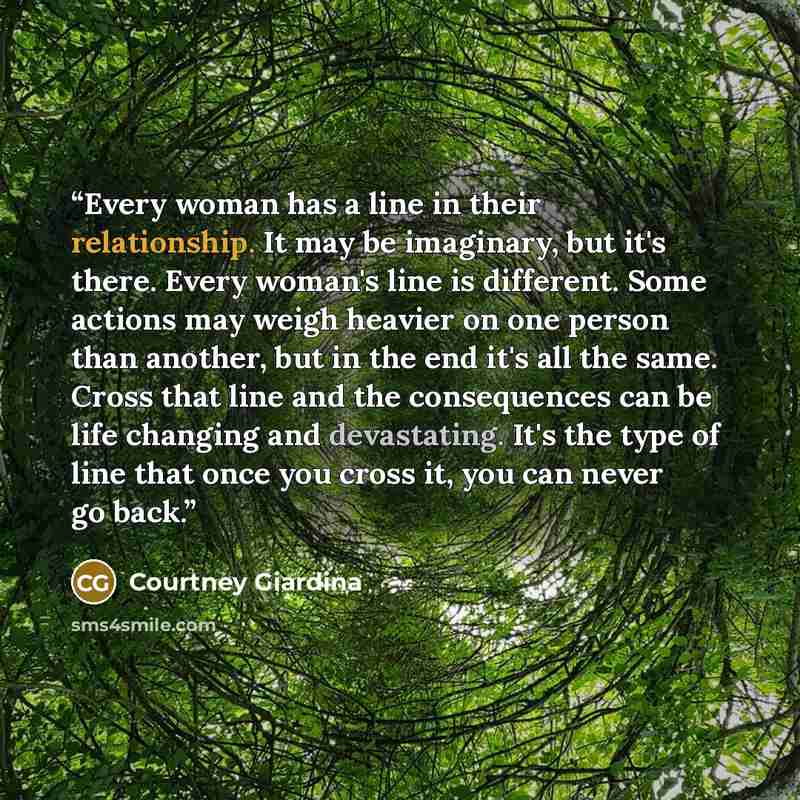 “Every woman has a line in their relationship. It may be imaginary, but it's there. Every woman's line is different. Some actions may weigh heavier on one person than another, but in the end it's all the same. Cross that line and the consequences can be life changing and devastating. It's the type…” quote by Courtney Giardina