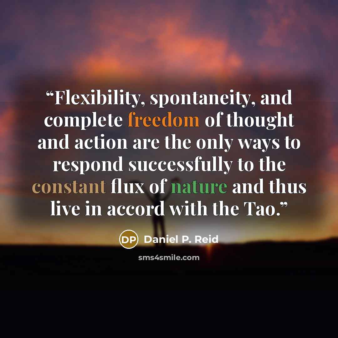 “Flexibility, spontaneity, and complete freedom of thought and action are the only ways to respond successfully to the constant flux of nature and thus live in accord with the Tao.” quote by Daniel P. Reid