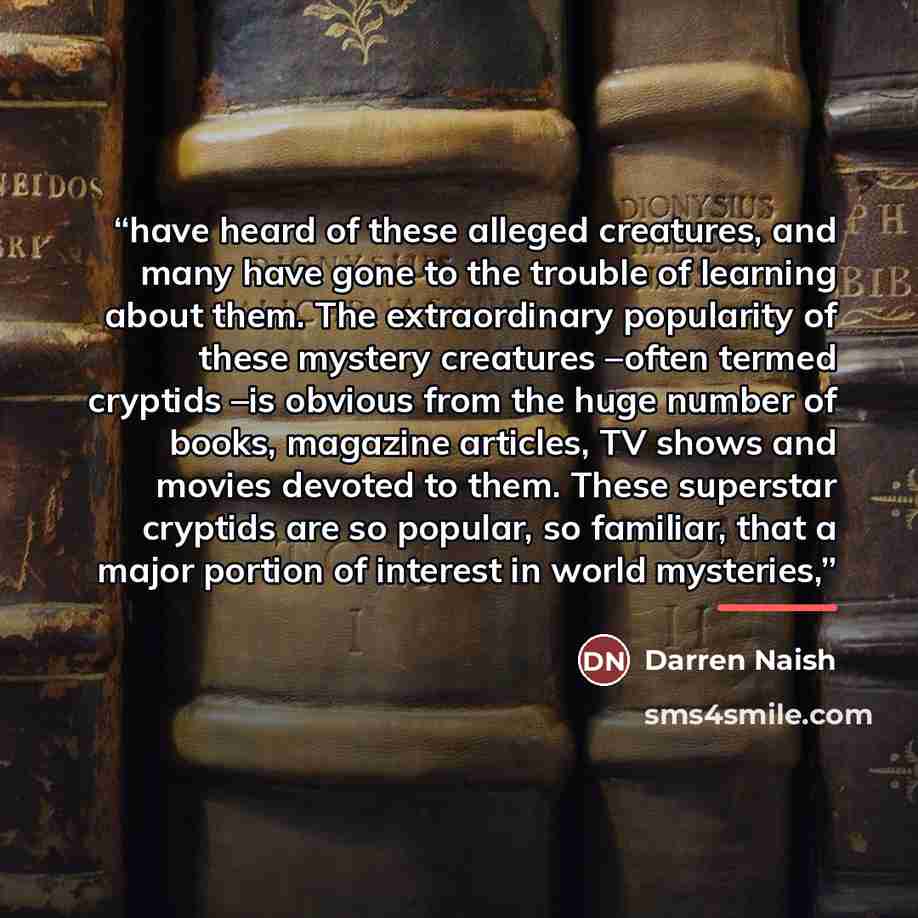 “have heard of these alleged creatures, and many have gone to the trouble of learning about them. The extraordinary popularity of these mystery creatures –often termed cryptids –is obvious from the huge number of books, magazine articles, TV shows and movies devoted to them. These superstar…” quote by Darren Naish