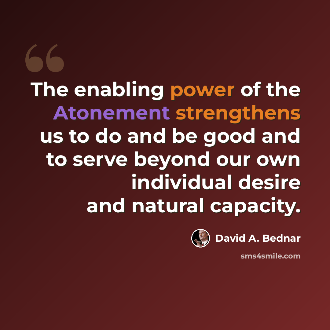“The enabling power of the Atonement strengthens us to do and be good and to serve beyond our own individual desire and natural capacity.” quote by David A. Bednar