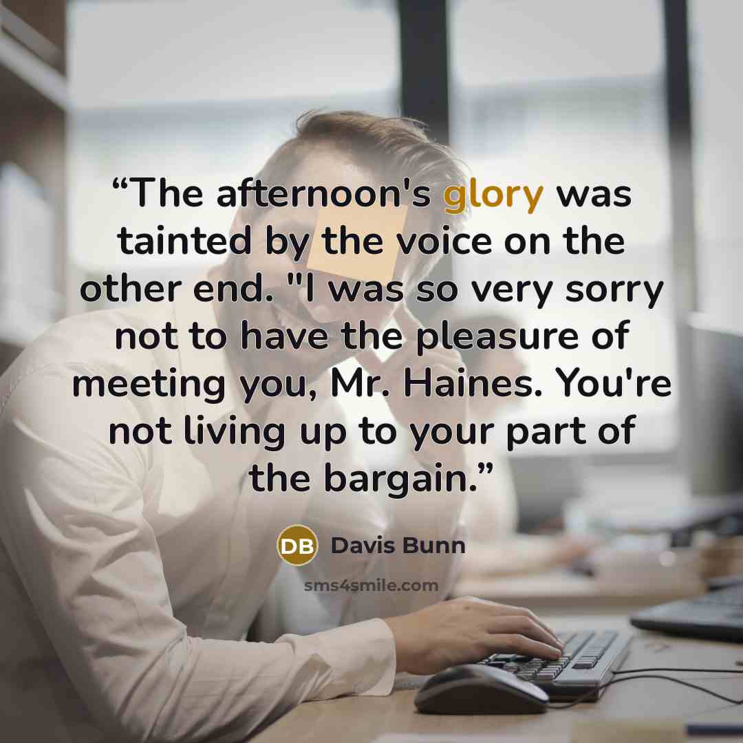 “The afternoon's glory was tainted by the voice on the other end. "I was so very sorry not to have the pleasure of meeting you, Mr. Haines. You're not living up to your part of the bargain.” quote by Davis Bunn