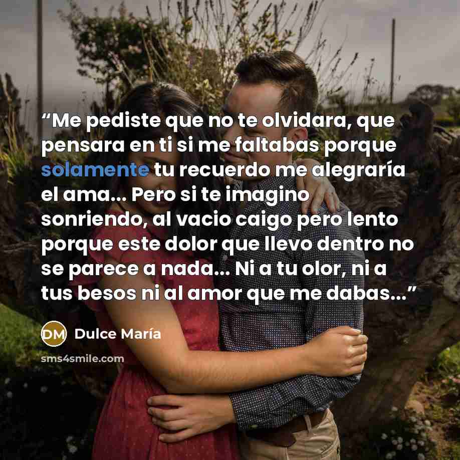 “Me pediste que no te olvidara, que pensara en ti si me faltabas porque solamente tu recuerdo me alegraría el ama... Pero si te imagino sonriendo, al vacio caigo pero lento porque este dolor que llevo dentro no se parece a nada... Ni a tu olor, ni a tus besos ni al amor que me dabas...” quote by Dulce María