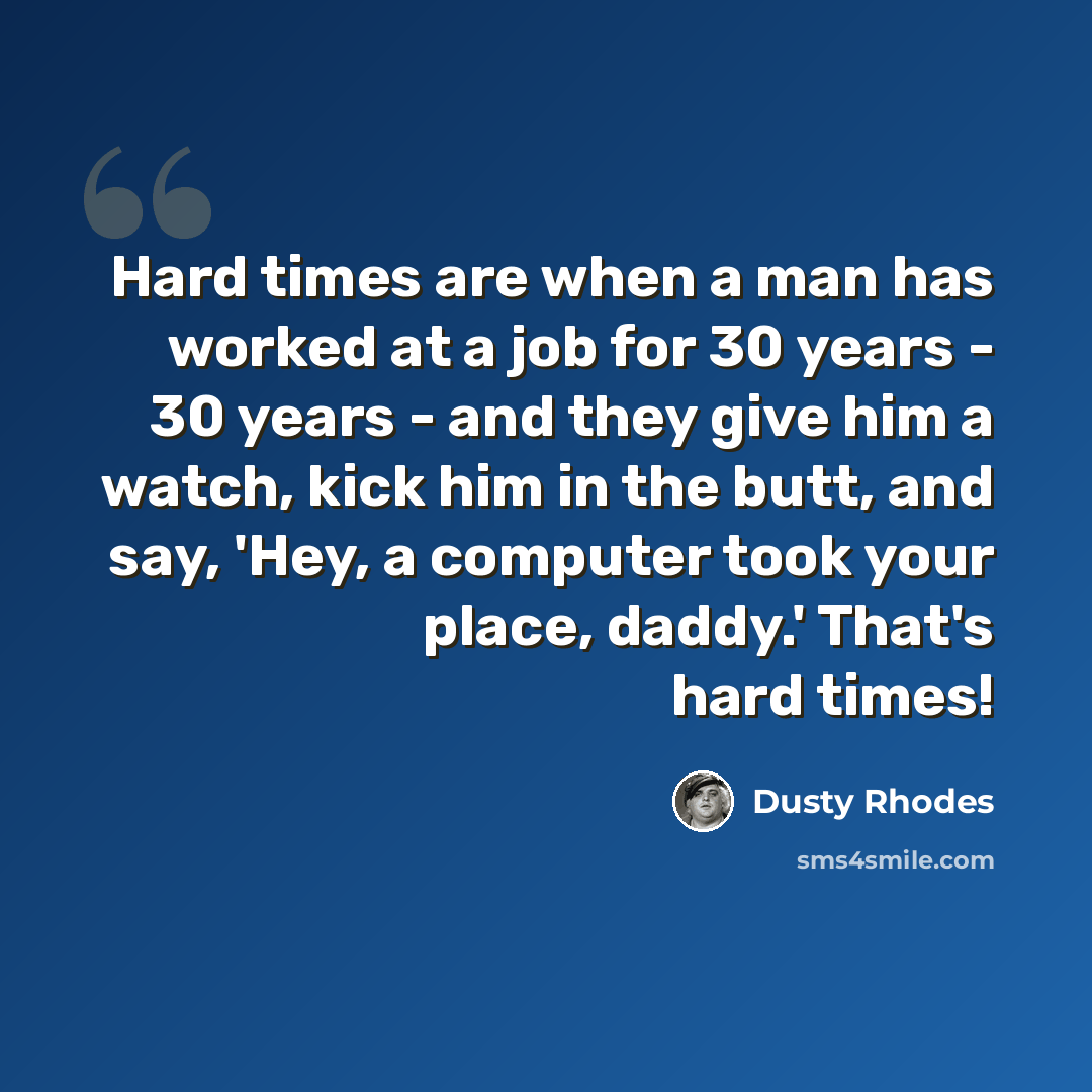 “Hard times are when a man has worked at a job for 30 years - 30 years - and they give him a watch, kick him in the butt, and say, 'Hey, a computer took your place, daddy.' That's hard times!” quote by Dusty Rhodes