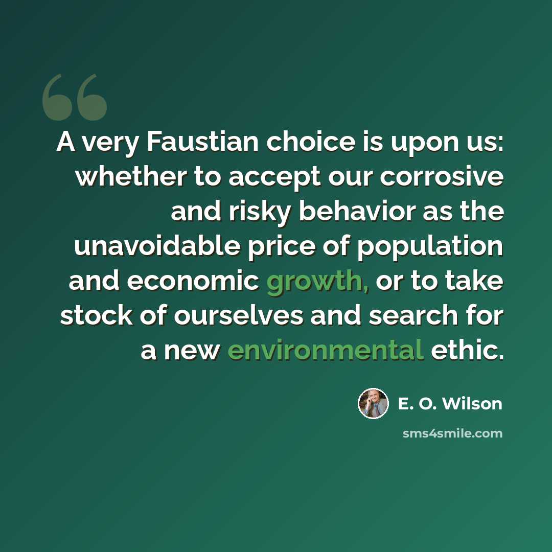 “A very Faustian choice is upon us: whether to accept our corrosive and risky behavior as the unavoidable price of population and economic growth, or to take stock of ourselves and search for a new environmental ethic.” quote by E. O. Wilson