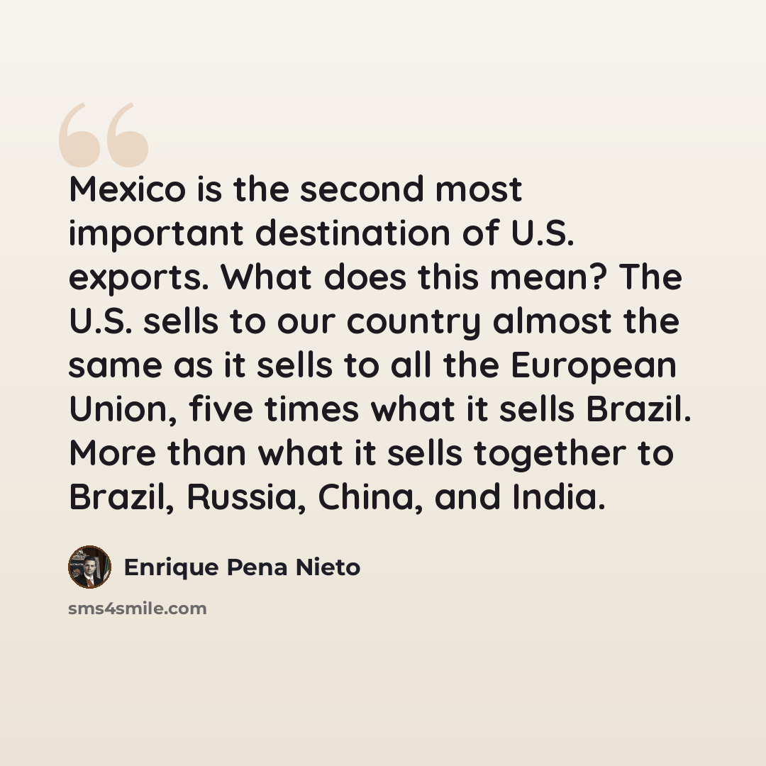 “Mexico is the second most important destination of U.S. exports. What does this mean? The U.S. sells to our country almost the same as it sells to all the European Union, five times what it sells Brazil. More than what it sells together to Brazil, Russia, China, and India.” quote by Enrique Pena Nieto