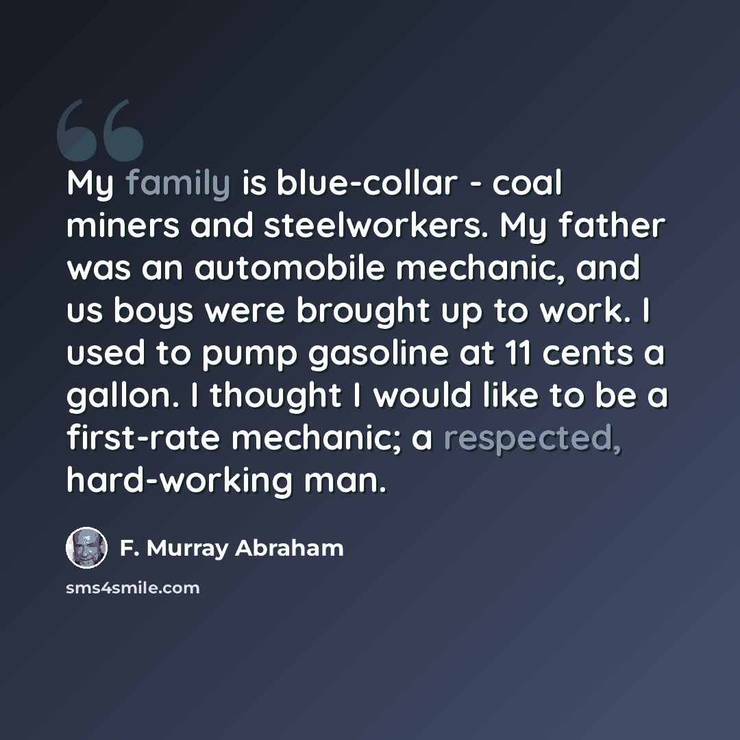 “My family is blue-collar - coal miners and steelworkers. My father was an automobile mechanic, and us boys were brought up to work. I used to pump gasoline at 11 cents a gallon. I thought I would like to be a first-rate mechanic; a respected, hard-working man.” quote by F. Murray Abraham