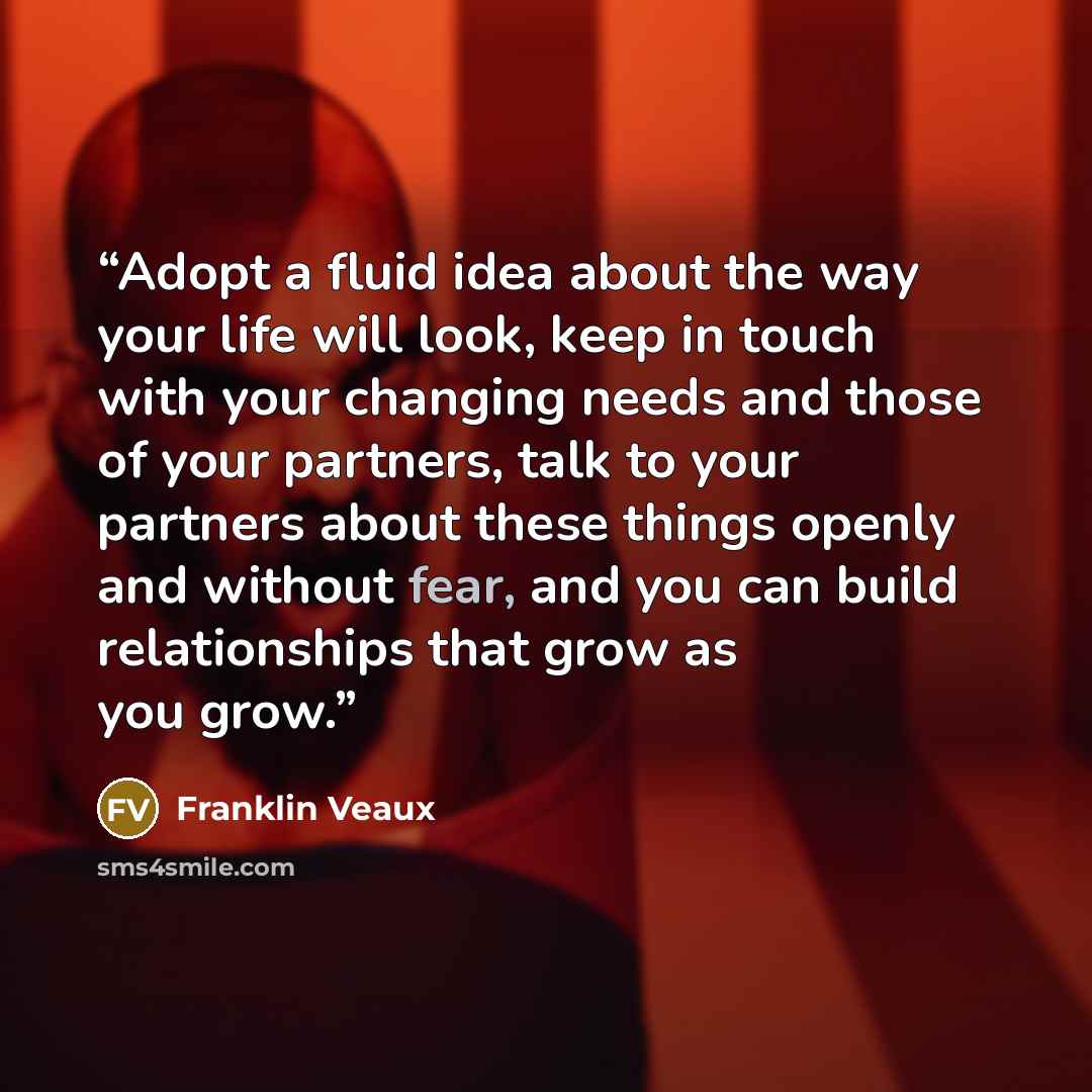 “Adopt a fluid idea about the way your life will look, keep in touch with your changing needs and those of your partners, talk to your partners about these things openly and without fear, and you can build relationships that grow as you grow.” quote by Franklin Veaux