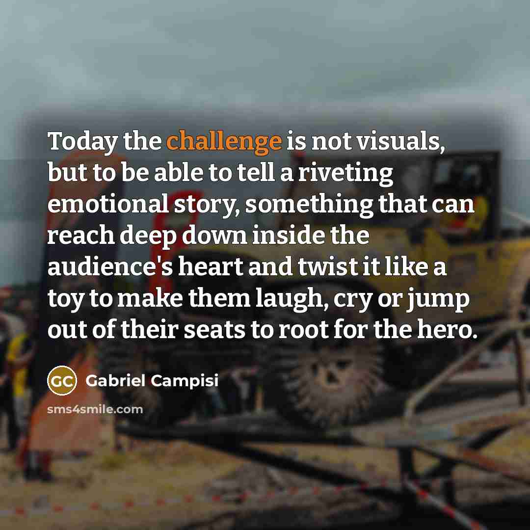 “Today the challenge is not visuals, but to be able to tell a riveting emotional story, something that can reach deep down inside the audience's heart and twist it like a toy to make them laugh, cry or jump out of their seats to root for the hero.” quote by Gabriel Campisi