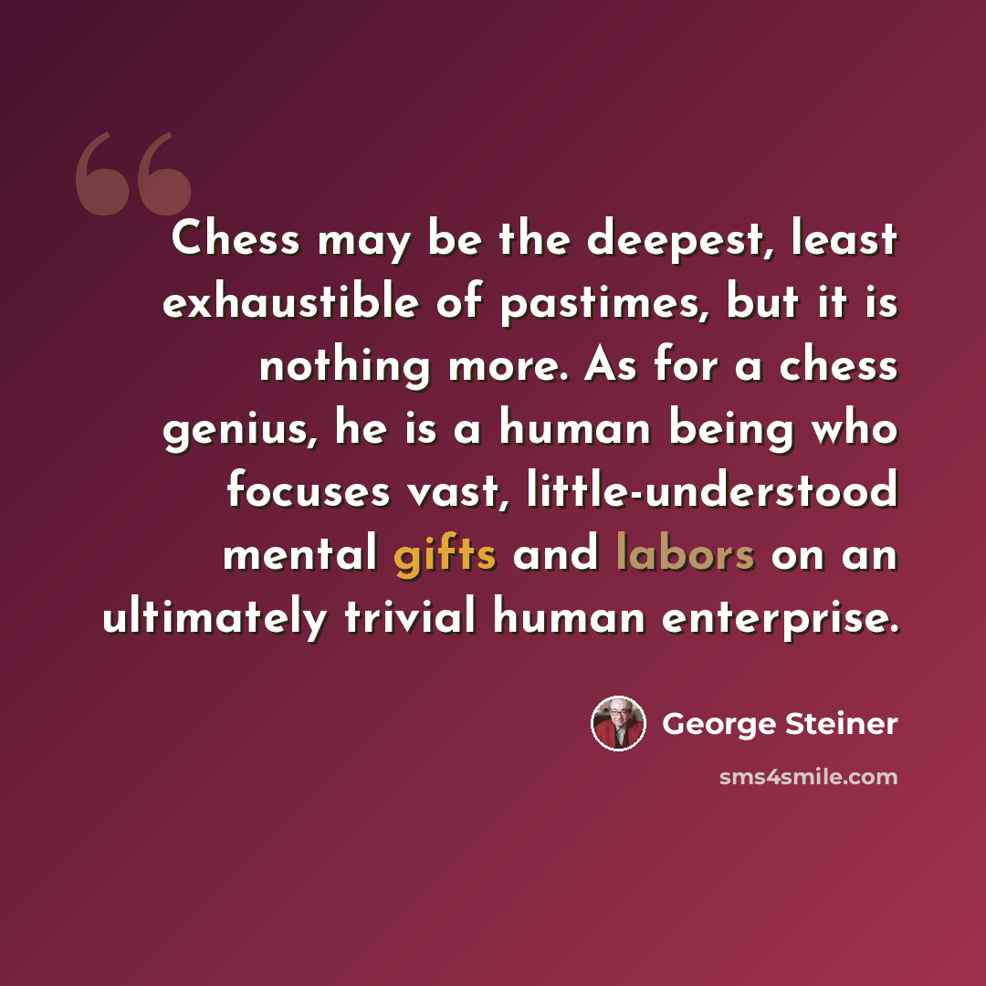 “Chess may be the deepest, least exhaustible of pastimes, but it is nothing more. As for a chess genius, he is a human being who focuses vast, little-understood mental gifts and labors on an ultimately trivial human enterprise.” quote by George Steiner