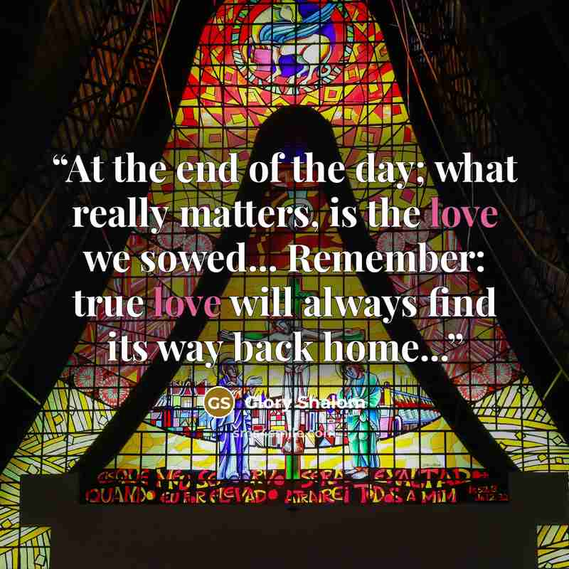 “At the end of the day; what really matters, is the love we sowed... Remember: true love will always find its way back home...” quote by Glory Shalom