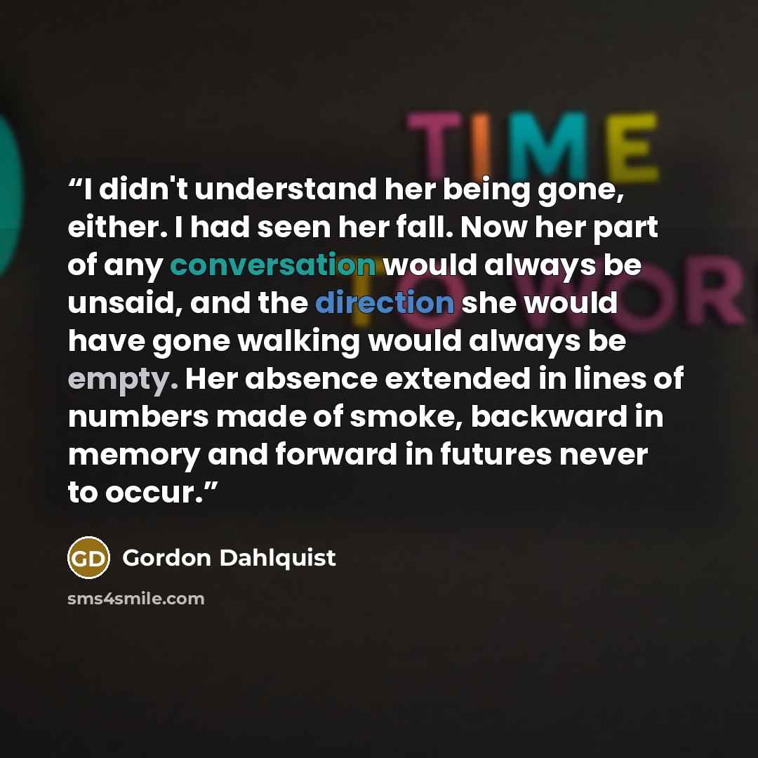 “I didn't understand her being gone, either. I had seen her fall. Now her part of any conversation would always be unsaid, and the direction she would have gone walking would always be empty. Her absence extended in lines of numbers made of smoke, backward in memory and forward in futures never to…” quote by Gordon Dahlquist