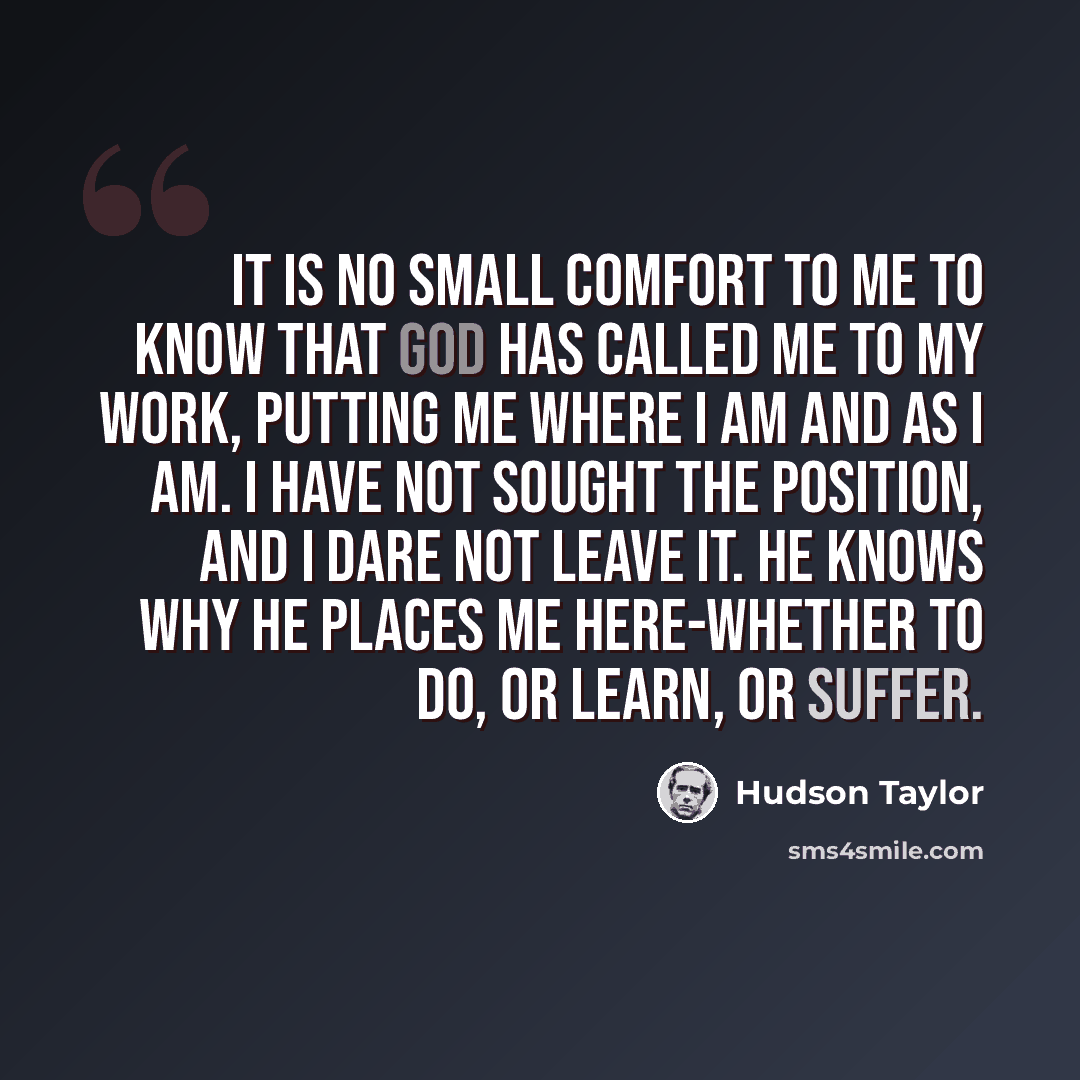 “it is no small comfort to me to know that God has called me to my work, putting me where I am and as I am. I have not sought the position, and I dare not leave it. He knows why He places me here-whether to do, or learn, or suffer.” quote by Hudson Taylor