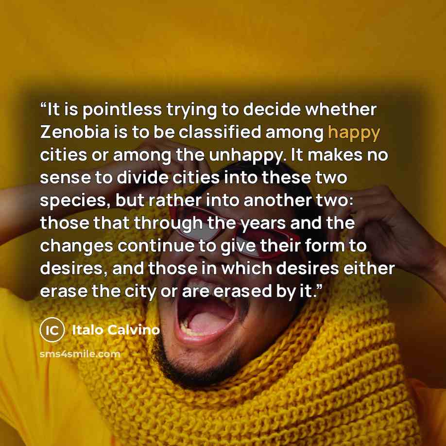 “It is pointless trying to decide whether Zenobia is to be classified among happy cities or among the unhappy. It makes no sense to divide cities into these two species, but rather into another two: those that through the years and the changes continue to give their form to desires, and those in…” quote by Italo Calvino