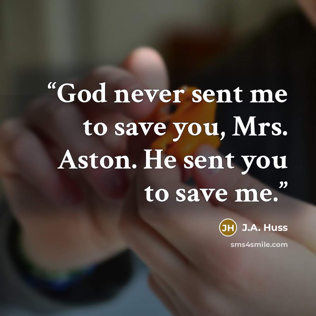 “God never sent me to save you, Mrs. Aston. He sent you to save me.” quote by J.A. Huss