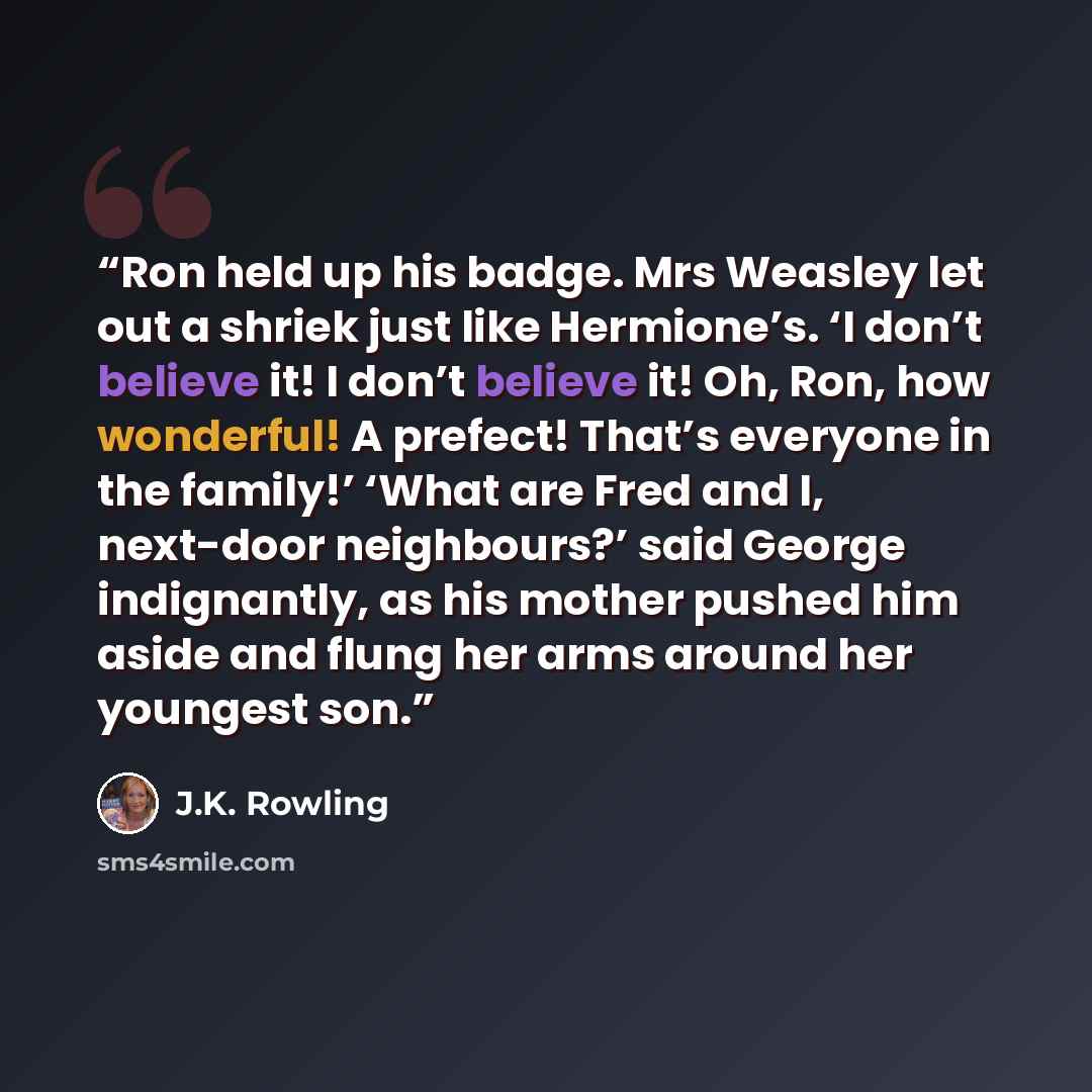 “Ron held up his badge. Mrs Weasley let out a shriek just like Hermione’s. ‘I don’t believe it! I don’t believe it! Oh, Ron, how wonderful! A prefect! That’s everyone in the family!’ ‘What are Fred and I, next-door neighbours?’ said George indignantly, as his mother pushed him aside and flung her…” quote by J.K. Rowling