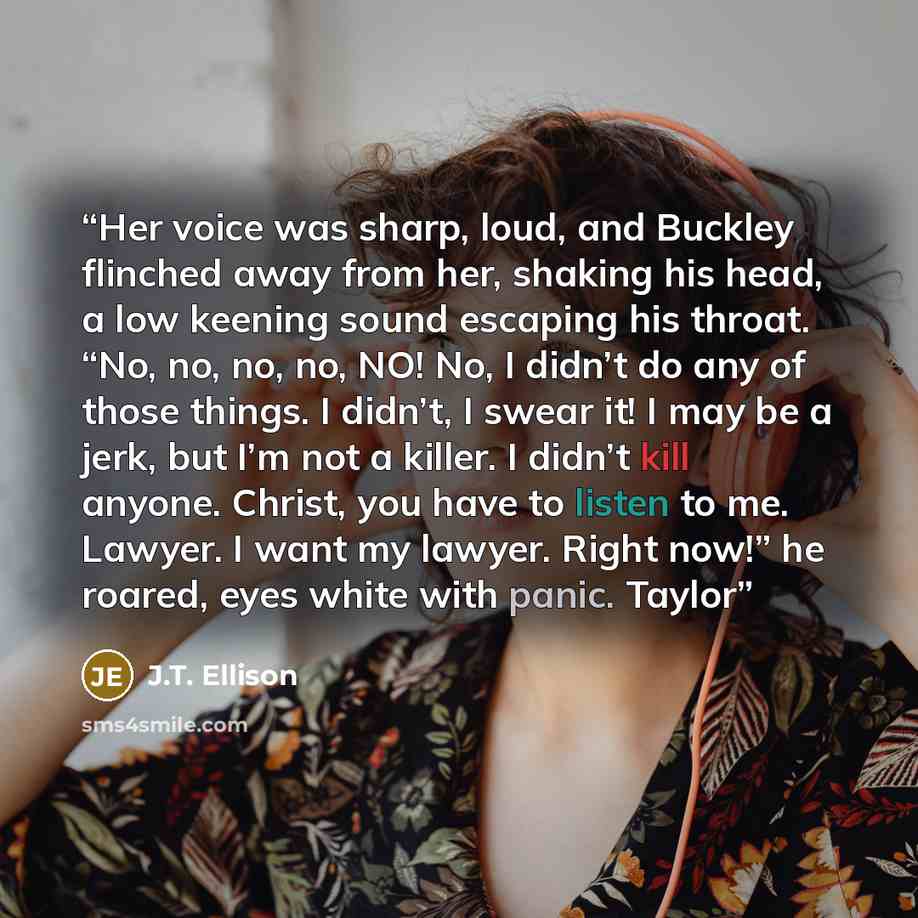 “Her voice was sharp, loud, and Buckley flinched away from her, shaking his head, a low keening sound escaping his throat. “No, no, no, no, NO! No, I didn’t do any of those things. I didn’t, I swear it! I may be a jerk, but I’m not a killer. I didn’t kill anyone. Christ, you have to listen to me…” quote by J.T. Ellison