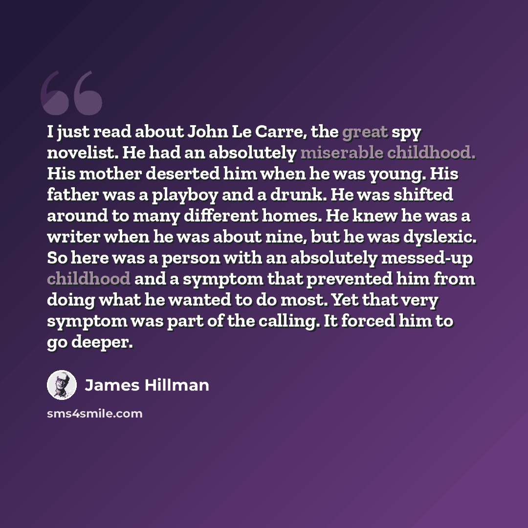 “I just read about John Le Carre, the great spy novelist. He had an absolutely miserable childhood. His mother deserted him when he was young. His father was a playboy and a drunk. He was shifted around to many different homes. He knew he was a writer when he was about nine, but he was dyslexic. So…” quote by James Hillman