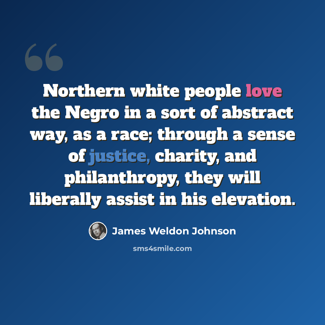 “Northern white people love the Negro in a sort of abstract way, as a race; through a sense of justice, charity, and philanthropy, they will liberally assist in his elevation.” quote by James Weldon Johnson