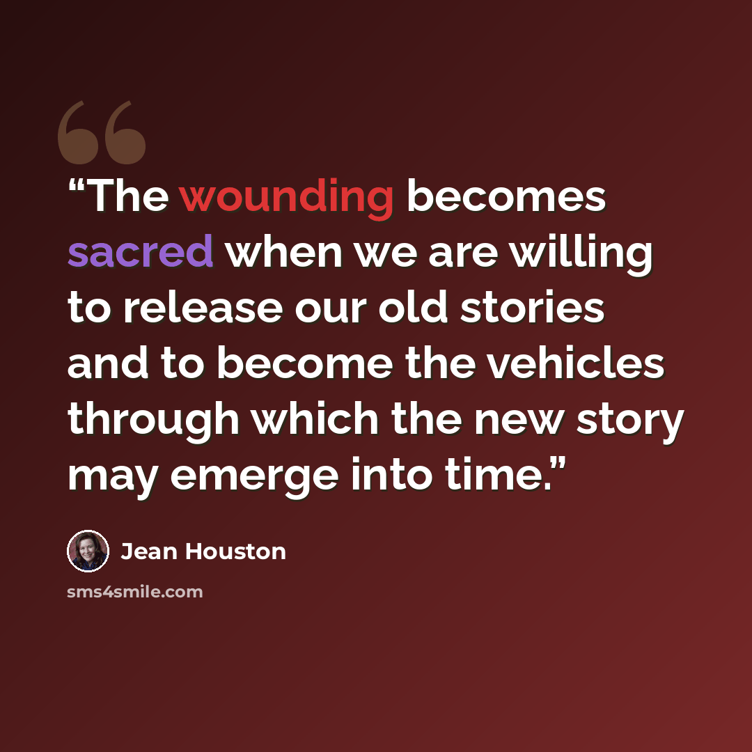 “The wounding becomes sacred when we are willing to release our old stories and to become the vehicles through which the new story may emerge into time.” quote by Jean Houston