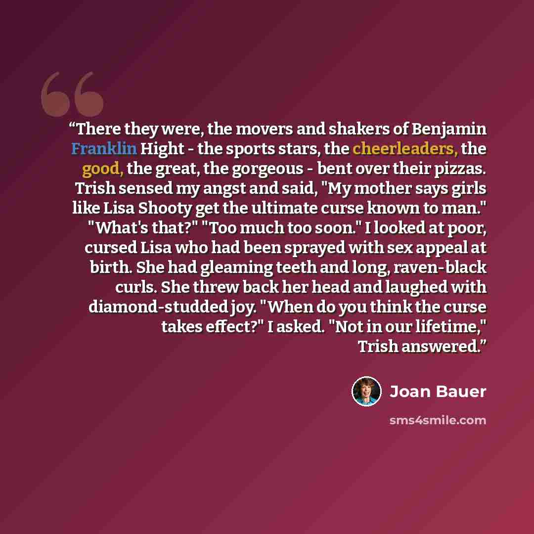 “There they were, the movers and shakers of Benjamin Franklin Hight - the sports stars, the cheerleaders, the good, the great, the gorgeous - bent over their pizzas. Trish sensed my angst and said, "My mother says girls like Lisa Shooty get the ultimate curse known to man." "What's that?" "Too much…” quote by Joan Bauer