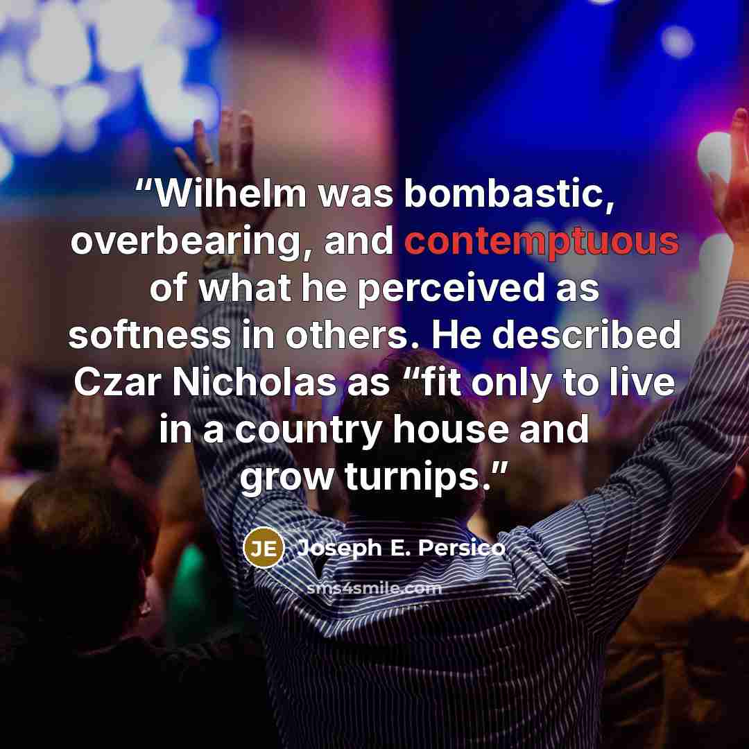 “Wilhelm was bombastic, overbearing, and contemptuous of what he perceived as softness in others. He described Czar Nicholas as “fit only to live in a country house and grow turnips.” quote by Joseph E. Persico