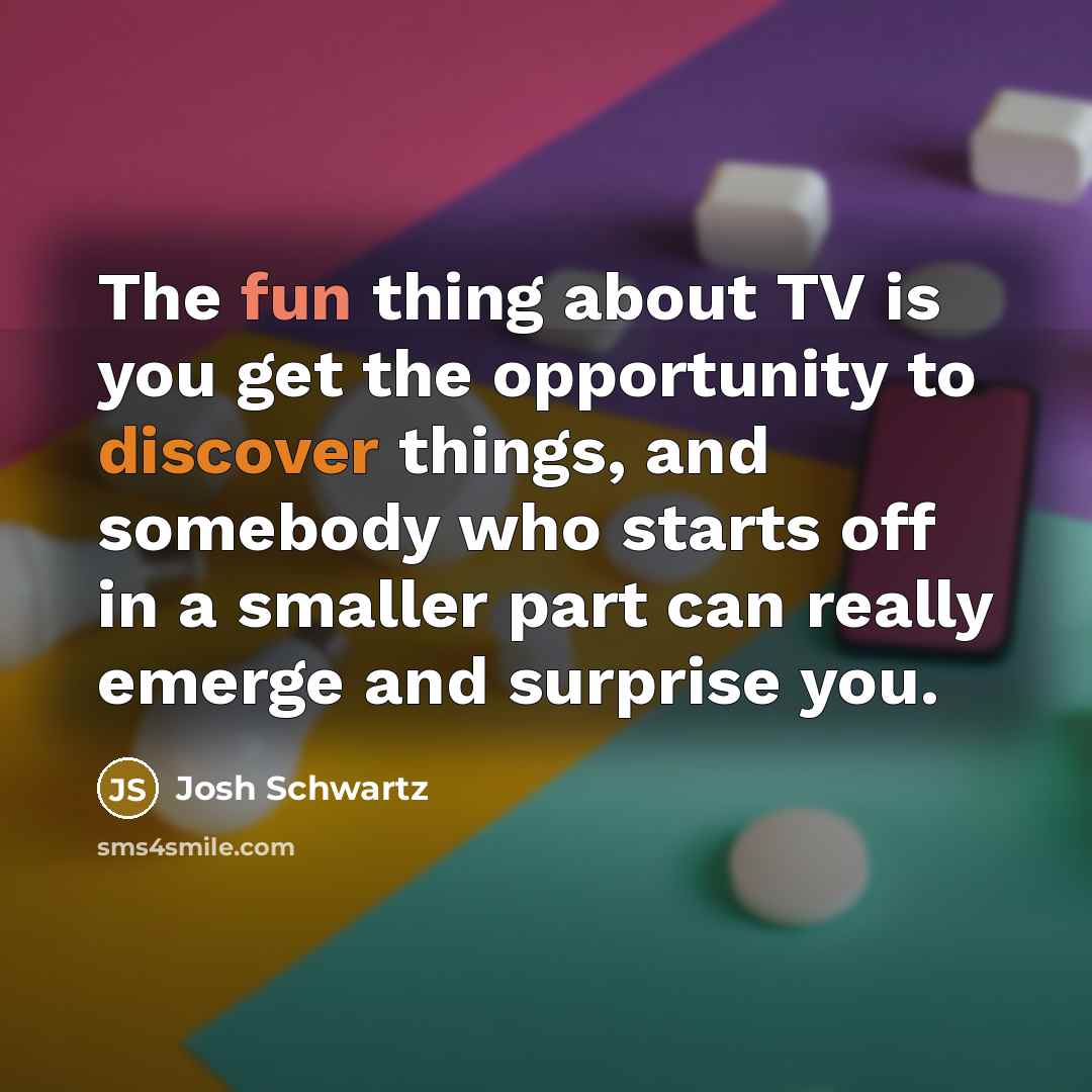 “The fun thing about TV is you get the opportunity to discover things, and somebody who starts off in a smaller part can really emerge and surprise you.” quote by Josh Schwartz
