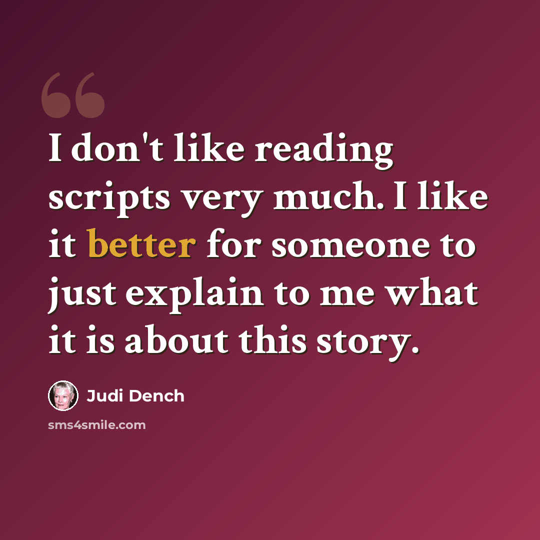 “I don't like reading scripts very much. I like it better for someone to just explain to me what it is about this story.” quote by Judi Dench