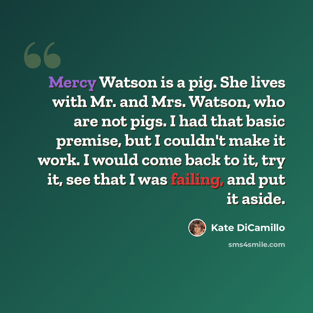“Mercy Watson is a pig. She lives with Mr. and Mrs. Watson, who are not pigs. I had that basic premise, but I couldn't make it work. I would come back to it, try it, see that I was failing, and put it aside.” quote by Kate DiCamillo