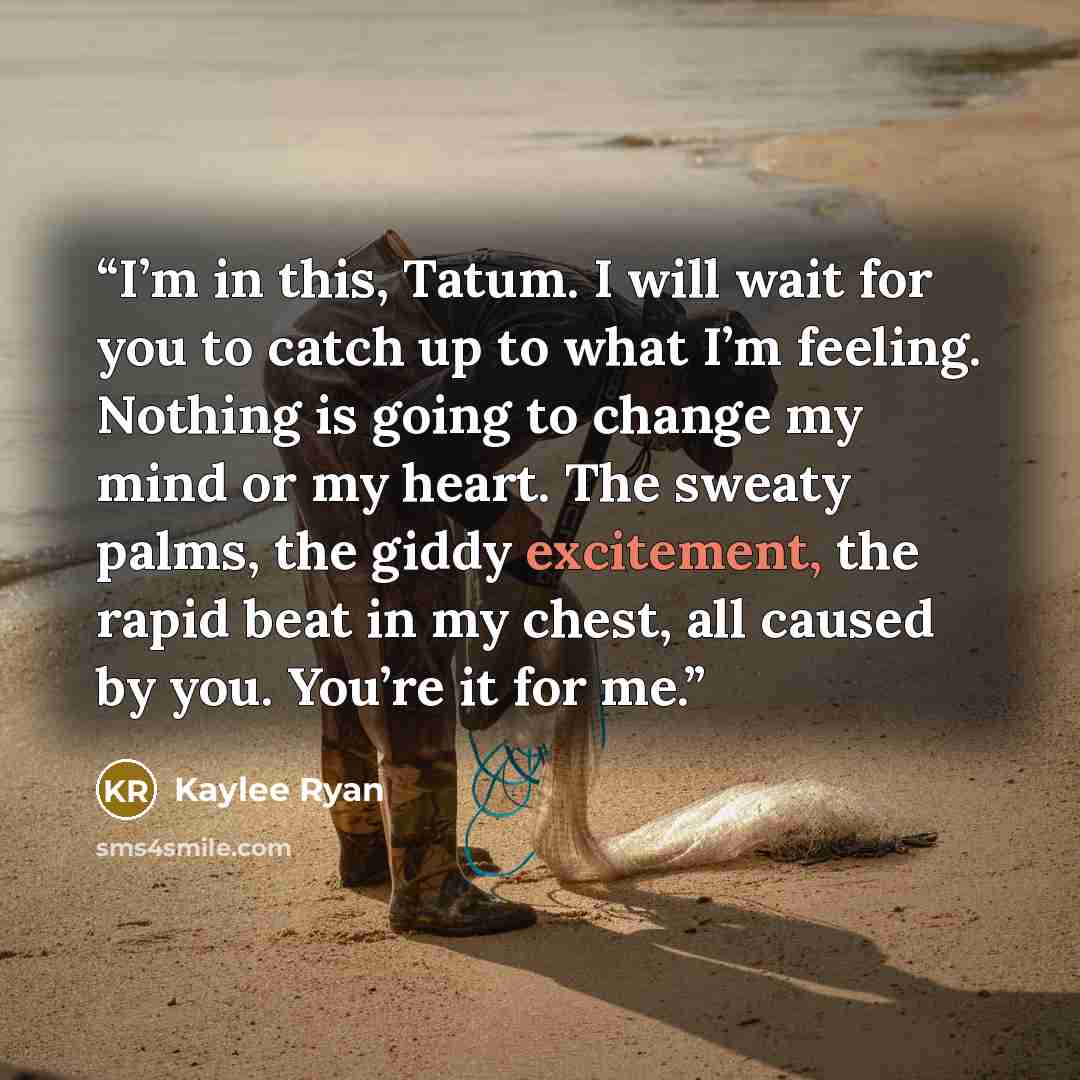 “I’m in this, Tatum. I will wait for you to catch up to what I’m feeling. Nothing is going to change my mind or my heart. The sweaty palms, the giddy excitement, the rapid beat in my chest, all caused by you. You’re it for me.” quote by Kaylee Ryan
